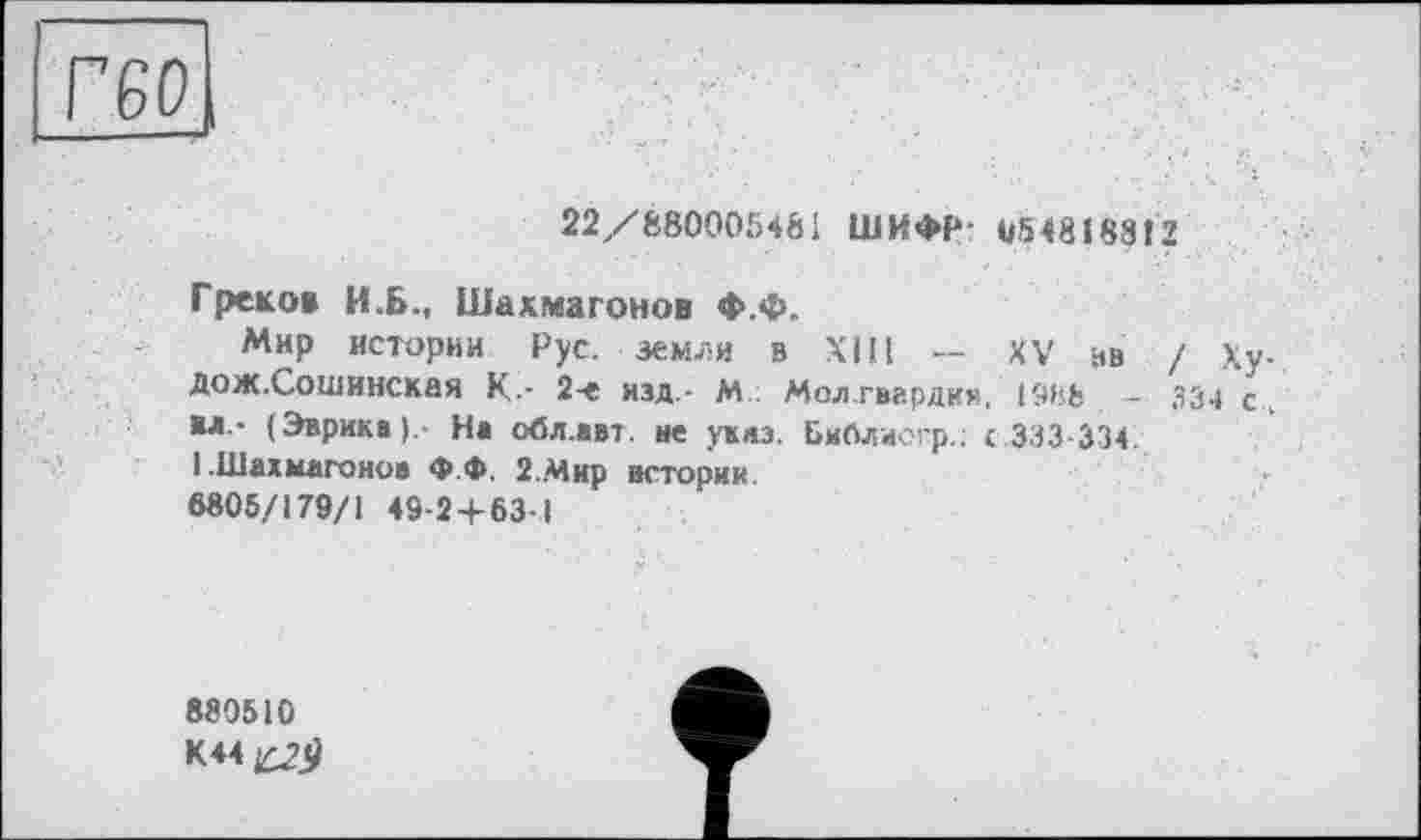 ﻿Г60|
22/880005481 ШИФР 054818812
Греко» И.Б., Шахмагонов Ф.Ф.
Мир истории Рус. земли в ХШ — XV ив / Ху-Дож.Сошинская К-- 2-е изд - М Молгвардки, 1988 ~ 334 с «л - (Эврика).- На обл.авт. не указ. Библисгр.; с.333-334.
1 Шахмагонов Ф.Ф, 2.Мир истории
6805/179/1 49-2+63-1
880510
К44^